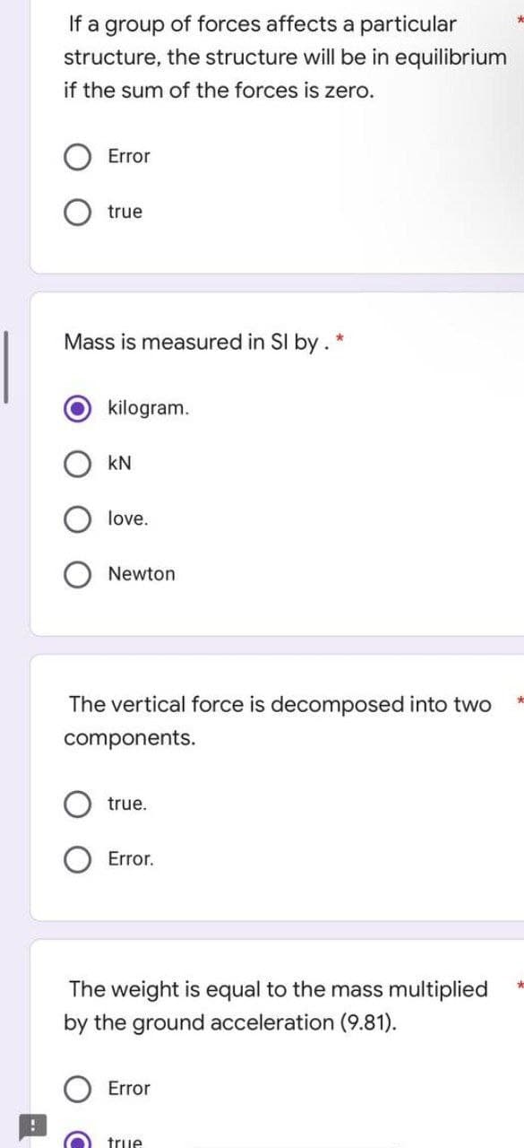 If a group of forces affects a particular
structure, the structure will be in equilibrium
if the sum of the forces is zero.
Error
true
Mass is measured in Sl by. *
kilogram.
kN
love.
Newton
The vertical force is decomposed into two
components.
true.
Error.
The weight is equal to the mass multiplied
by the ground acceleration (9.81).
Error
true