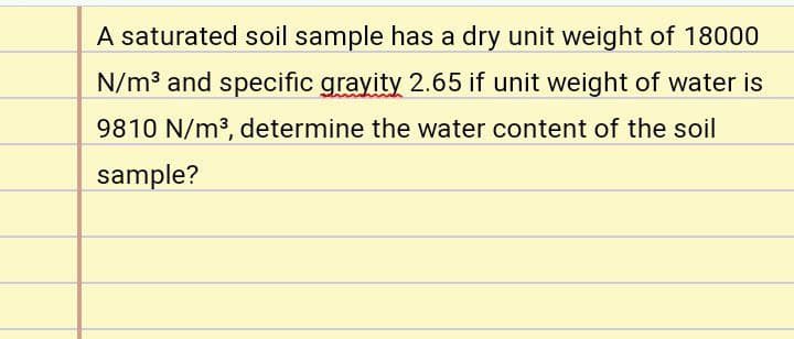 A saturated soil sample has a dry unit weight of 18000
N/m3 and specific grayity 2.65 if unit weight of water is
9810 N/m3, determine the water content of the soil
sample?
