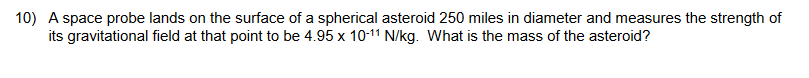 10) A space probe lands on the surface of a spherical asteroid 250 miles in diameter and measures the strength of
its gravitational field at that point to be 4.95 x 10-11 N/kg. What is the mass of the asteroid?
