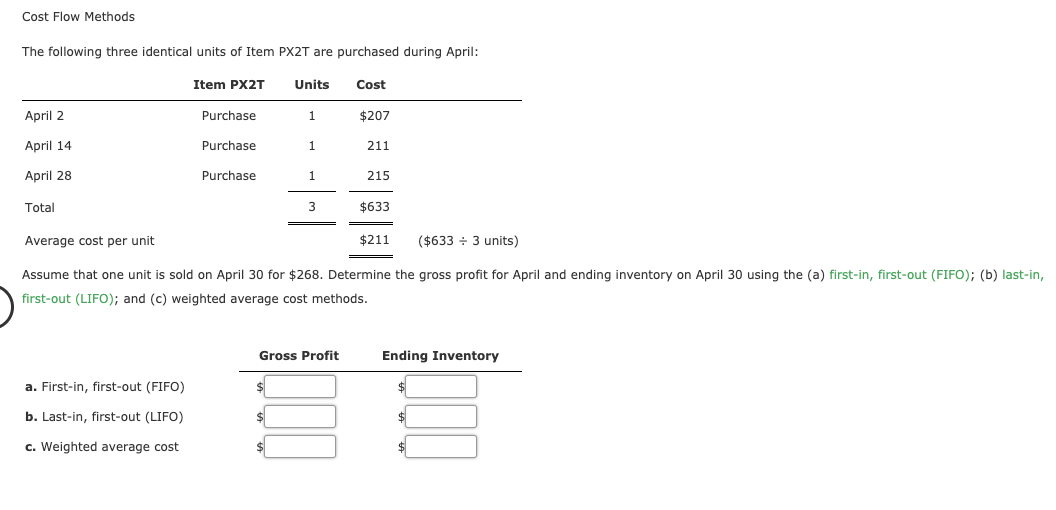 Cost Flow Methods
The following three identical units of Item PX2T are purchased during April:
Item PX2T
Units
Cost
April 2
Purchase
$207
April 14
Purchase
1.
211
April 28
Purchase
215
Total
$633
Average cost per unit
$211
($633 + 3 units)
Assume that one unit is sold on April 30 for $268. Determine the gross profit for April and ending inventory on April 30 using the (a) first-in, first-out (FIFO); (b) last-in,
first-out (LIFO); and (c) weighted average cost methods.
Gross Profit
Ending Inventory
a. First-in, first-out (FIFO)
b. Last-in, first-out (LIFO)
$4
c. Weighted average cost
$4
