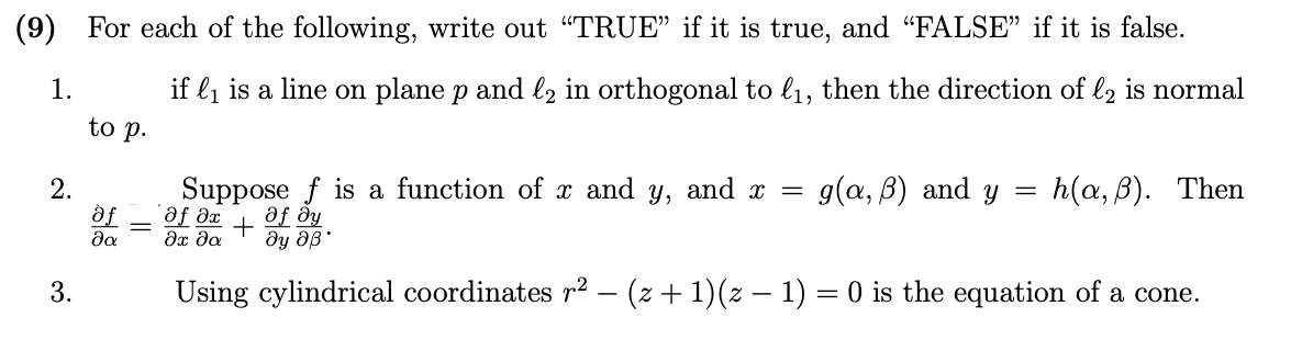 (9) For each of the following, write out “TRUE" if it is true, and "FALSE" if it is false.
1.
if l1 is a line on plane p and lz in orthogonal to l1, then the direction of l2 is normal
to p.
g(a, B) and y =
h(а, в). Then
2.
df
da
Suppose f is a function of x and y, and x =
af dx
af dy
+
Using cylindrical coordinates r² – (z + 1)(z – 1) = 0 is the equation of a cone.
3.

