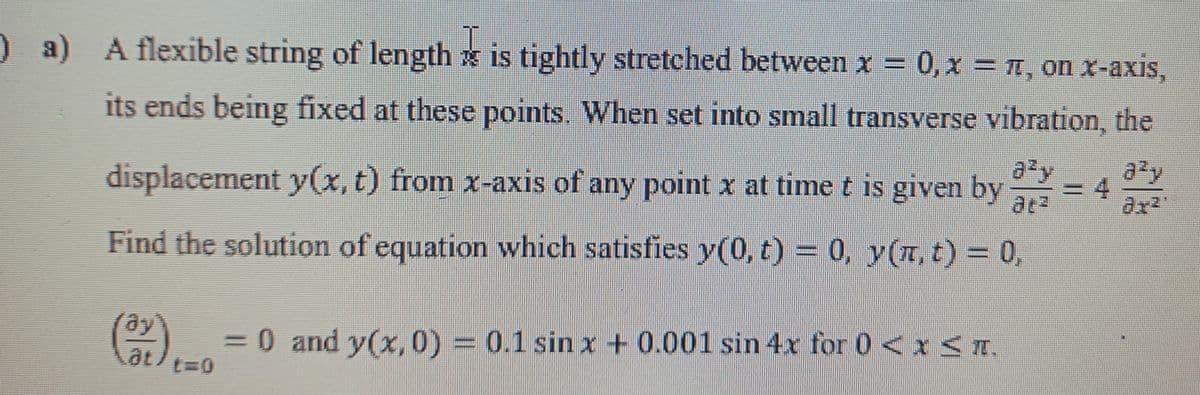) a) A flexible string of length x is tightly stretched between x = 0, x = I, on x-axis,
its ends being fixed at these points. When set into small transverse vibration, the
displacement y(x, t) from x-axis of any point x at time t is given by
azy
=D4
at2
Find the solution of equation which satisfies y(0, t) = 0, y(I, t) = 0,
ay
30 and y(x,0) = 0.1 sinx + 0.001 sin 4x for 0<x <T.
at
t%3D0
