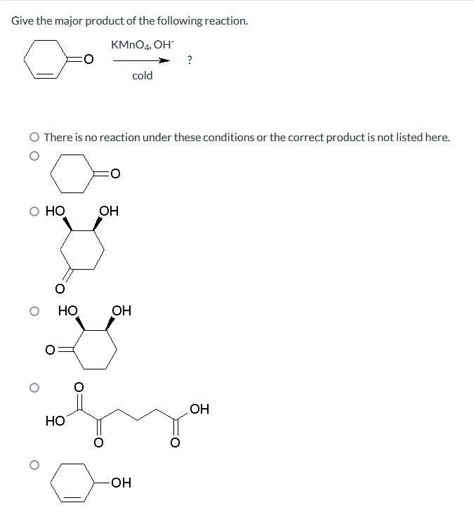 Give the major product of the following reaction.
KMnO4, OH
O HO
There is no reaction under these conditions or the correct product is not listed here.
HO
HO
OH
OH
cold
-OH
?
OH