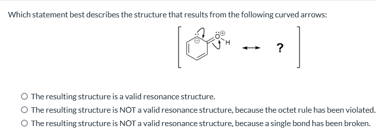 Which statement best describes the structure that results from the following curved arrows:
?
O The resulting structure is a valid resonance structure.
The resulting structure is NOT a valid resonance structure, because the octet rule has been violated.
O The resulting structure is NOT a valid resonance structure, because a single bond has been broken.