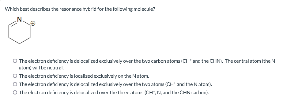 Which best describes the resonance hybrid for the following molecule?
.N.
The electron deficiency is delocalized exclusively over the two carbon atoms (CH* and the CHN). The central atom (the N
atom) will be neutral.
O The electron deficiency is localized exclusively on the N atom.
The electron deficiency is delocalized exclusively over the two atoms (CH* and the N atom).
O The electron deficiency is delocalized over the three atoms (CH*, N, and the CHN carbon).