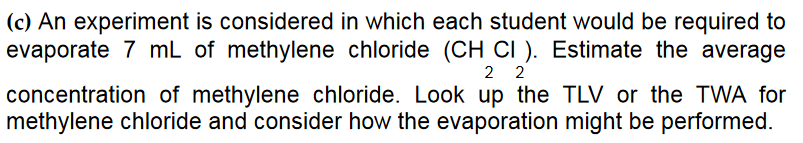 (c) An experiment is considered in which each student would be required to
evaporate 7 mL of methylene chloride (CH CI). Estimate the average
22
concentration of methylene chloride. Look up the TLV or the TWA for
methylene chloride and consider how the evaporation might be performed.