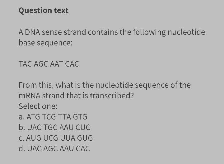 Question text
A DNA sense strand contains the following nucleotide
base sequence:
TAC AGC AAT CÁC
From this, what is the nucleotide sequence of the
MRNA strand that is transcribed?
Select one:
a. ATG TCG TTA GTG
b. UAC TGC AAU CUC
C. AUG UCG UUA GUG
d. UAC AGC AAU CÁC
