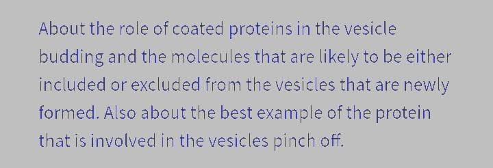 About the role of coated proteins in the vesicle
budding and the molecules that are likely to be either
included or excluded from the vesicles that are newly
formed. Also about the best example of the protein
that is involved in the vesicles pinch off.
