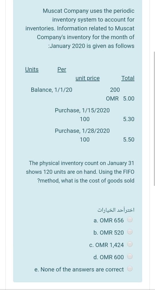 Muscat Company uses the periodic
inventory system to account for
inventories. Information related to Muscat
Company's inventory for the month of
:January 2020 is given as follows
Units
Per
unit price
Total
Balance, 1/1/20
200
OMR 5.00
Purchase, 1/15/2020
100
5.30
Purchase, 1/28/2020
100
5.50
The physical inventory count on January 31
shows 120 units are on hand. Using the FIFO
?method, what is the cost of goods sold
اخترأحد الخيارات
a. OMR 656
b. OMR 520 O
c. OMR 1,424 O
d. OMR 600 O
e. None of the answers are correct
