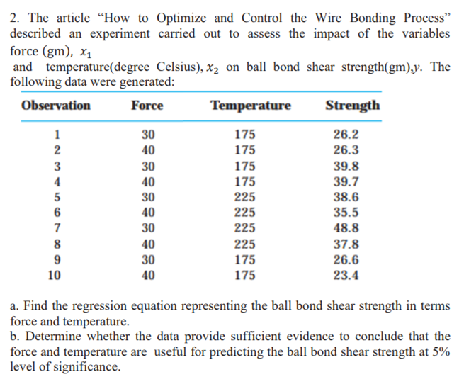 2. The article "How to Optimize and Control the Wire Bonding Process"
described an experiment carried out to assess the impact of the variables
force (gm), x1
and temperature(degree Celsius), x2 on ball bond shear strength(gm),y. The
following data were generated:
Observation
Force
Temperature
Strength
1
30
175
26.2
40
175
26.3
30
40
175
39.8
4
175
39.7
5
30
225
38.6
40
35.5
225
225
7
30
48.8
8
40
225
37.8
9
30
175
26.6
10
40
175
23.4
a. Find the regression equation representing the ball bond shear strength in terms
force and temperature.
b. Determine whether the data provide sufficient evidence to conclude that the
force and temperature are useful for predicting the ball bond shear strength at 5%
level of significance.
2 3
