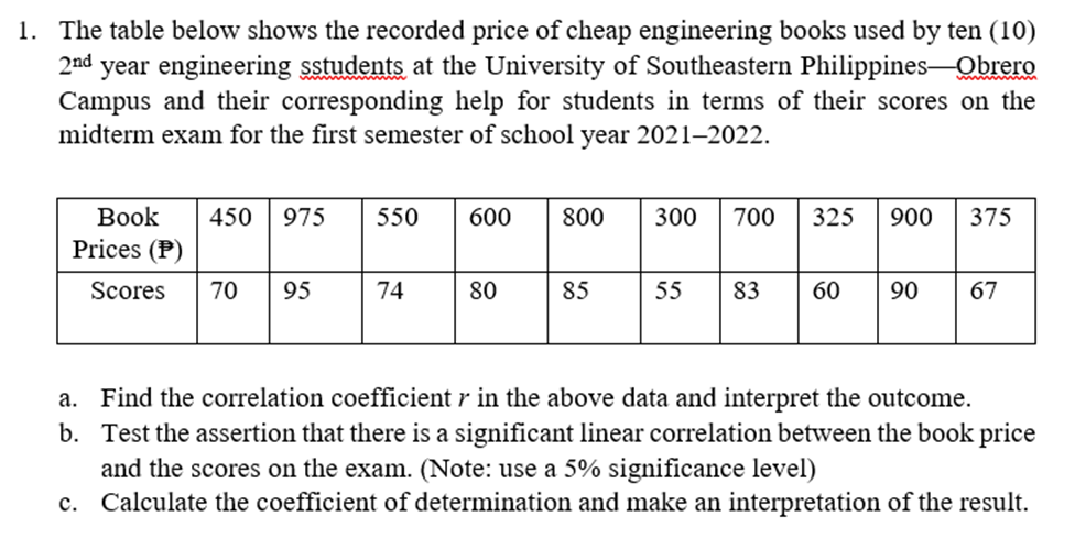 1. The table below shows the recorded price of cheap engineering books used by ten (10)
2nd
year engineering sstudents at the University of Southeastern Philippines-Obrero
Campus and their corresponding help for students in terms of their scores on the
midterm exam for the first semester of school year 2021-2022.
ww www
Вook
450
975
550
600
800
300
700
325
900
375
Prices (P)
Scores
70
95
74
80
85
55
83
60
90
67
a. Find the correlation coefficient r in the above data and interpret the outcome.
b. Test the assertion that there is a significant linear correlation between the book price
and the scores on the exam. (Note: use a 5% significance level)
c. Calculate the coefficient of determination and make an interpretation of the result.
