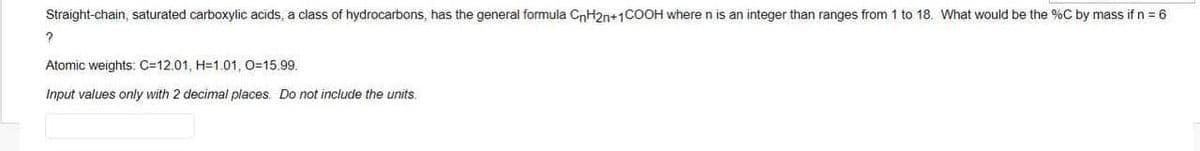 Straight-chain, saturated carboxylic acids, a class of hydrocarbons, has the general formula CnH2n+1COOH where n is an integer than ranges from 1 to 18. What would be the %C by mass if n = 6
Atomic weights: C=12.01, H=1.01, O=15.99.
Input values only with 2 decimal places. Do not include the units.

