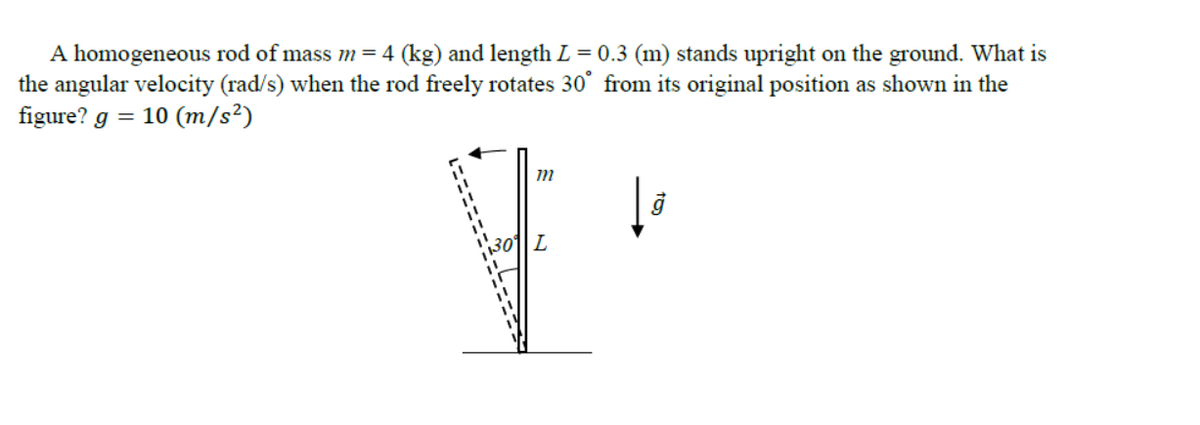 A homogeneous rod of mass m=4 (kg) and length L = 0.3 (m) stands upright on the ground. What is
the angular velocity (rad/s) when the rod freely rotates 30° from its original position as shown in the
figure? g = 10 (m/s²)
30
L
