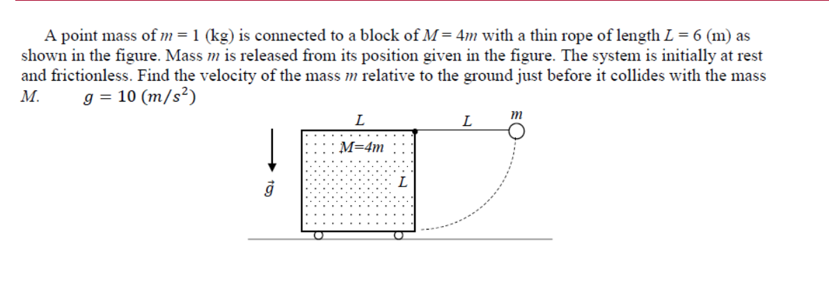 A point mass of m=1 (kg) is connected to a block of M = 4m with a thin rope of length L = 6 (m) as
shown in the figure. Mass m is released from its position given in the figure. The system is initially at rest
and frictionless. Find the velocity of the mass m relative to the ground just before it collides with the mass
М.
g = 10 (m/s²)
m
L
L
M=4m
