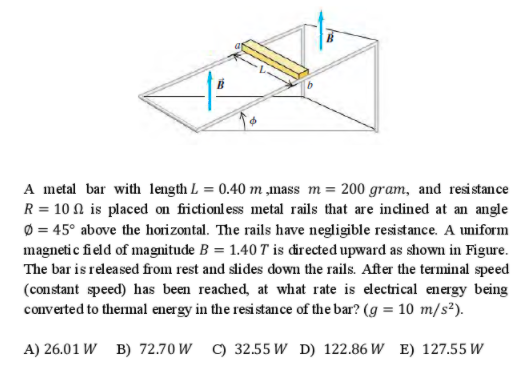 A metal bar with length L = 0.40 m ,mass m = 200 gram, and resistance
R = 10 N is placed on frictionless metal rails that are inclined at an angle
Ø = 45° above the horizontal. The rails have negligible resistance. A uniform
magnetic field of magnitude B = 1.40 T is directed upward as shown in Figure.
The bar is released from rest and slides down the rails. After the terminal speed
(constant speed) has been reached, at what rate is electrical energy being
converted to thermal energy in the resistance of the bar? (g = 10 m/s²).
A) 26.01 W B) 72.70 W C) 32.55 W D) 122.86 W E) 127.55 W
