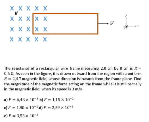 X_X X X X
B
X X Xx X
X X XX X
X X X X X
The resistance of a rectangular wire frame measuring 2.0 cm by 8 cm is R =
0,6 N. As seen in the figure, it is drawn outward from the region with a uniform
B = 2,4 Tmagnetic field, whose direction is inwards from the frame plane. Find
the magni tude of the magnetic force acting on the frame while it is still partially
in the magnetic field, when its speed is 3 m/s.
a) F = 6,48 × 10-3 b) F = 1,15 × 10-2
c) F = 1,80 × 10-2 d) F = 2,59 × 10-2
%3D
e) F = 3,53 × 10-2
