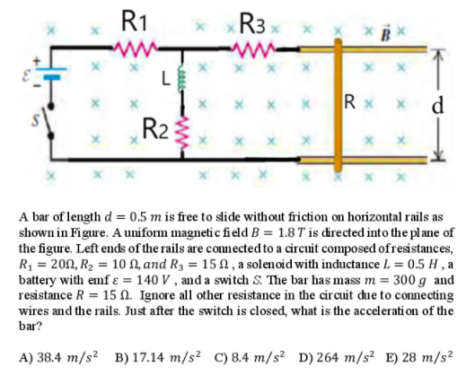 R1
R3 x
ww
L
X x xRx >
d
R2
x x
A bar of length d = 0.5 m is free to slide without friction on horizontal rails as
shown in Figure. A uniform magneti c field B = 1.8 T is directed into the plane of
the figure. Left ends of the rails are connected to a circuit composed ofresistances,
R, = 200, R2 = 10 N, and R3 = 15 N , a solenoid with inductance L = 0.5 H , a
battery with emf ɛ = 140 V , and a switch S. The bar has mass m = 300 g and
resistance R = 15 N. Ignore all other resistance in the circuit due to connecting
wires and the rails. Just after the switch is closed, what is the accelerati on of the
bar?
A) 38.4 m/s² B) 17.14 m/s² C)8.4 m/s² D) 264 m/s² E) 28 m/s²
