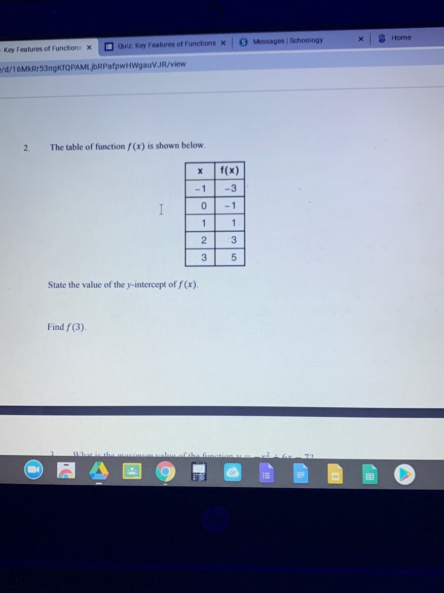 S Horne
9 Messages | Schoology
I Quiz Key Features of Functions x
- Key Features of Functions x
e/d/16MkRr53ngKfQPAMLjbRPafpwHWgauVJR/view
2.
The table of function f (x) is shown below.
f(x)
-1
-3
-1
1
3
State the value of the y-intercept of f (x).
Find f (3).
XWhat is tha marimuum value f the funation
目
