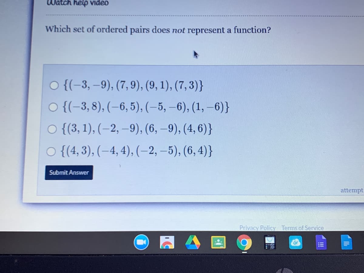 Watch help Video
Which set of ordered pairs does not represent a function?
O {(-3, –9), (7, 9), (9, 1), (7, 3)}
O {(-3, 8), (–6, 5), (–5, –6), (1, –6)}
O {({3, 1), (–2, –9), (6, –9), (4, 6)}
O {(4, 3), (-4, 4), (-2, –5), (6, 4)}
Submit Answer
attempt
Privacy Policy Terms of Service
