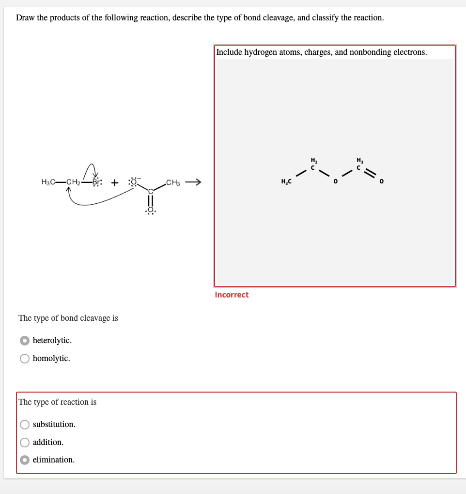 Draw the products of the following reaction, describe the type of bond cleavage, and classify the reaction.
Include hydrogen atoms, charges, and nonbonding electrons.
H3C-CH2-
„CH3 →
H,C
Incorrect
The type of bond cleavage is
heterolytic.
O homolytic.
The type of reaction is
substitution.
O addition.
elimination.
O O
