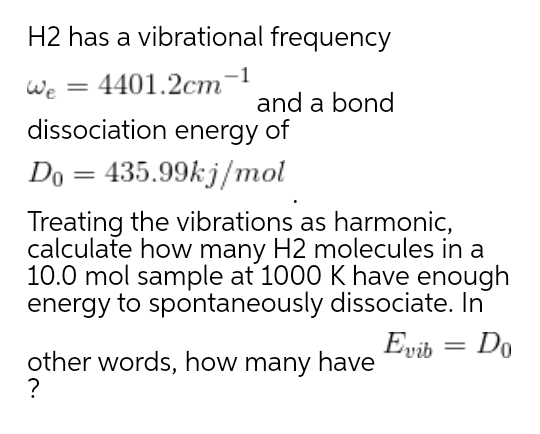 H2 has a vibrational frequency
We = 4401.2cm-1
dissociation energy of
%3D
and a bond
Do = 435.99k j/mol
Treating the vibrations as harmonic,
calculate how many H2 molecules in a
10.0 mol sample at 1000 K have enough
energy to spontaneously dissociate. In
Evib = Do
other words, how many have
?
