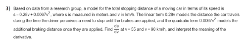 Based on data from a research group, a model for the total stopping distance of a moving car in terms of its speed is
s=0.28v + 0.0067, where s is measured in meters and v in km/h. The linear term 0.28v models the distance the car travels
during the time the driver perceives a need to stop until the brakes are applied, and the quadratic term 0.0067v models the
ds
additional braking distance once they are applied. Find
at v= 55 and v= 90 km/h, and interpret the meaning of the
dv
derivative.
