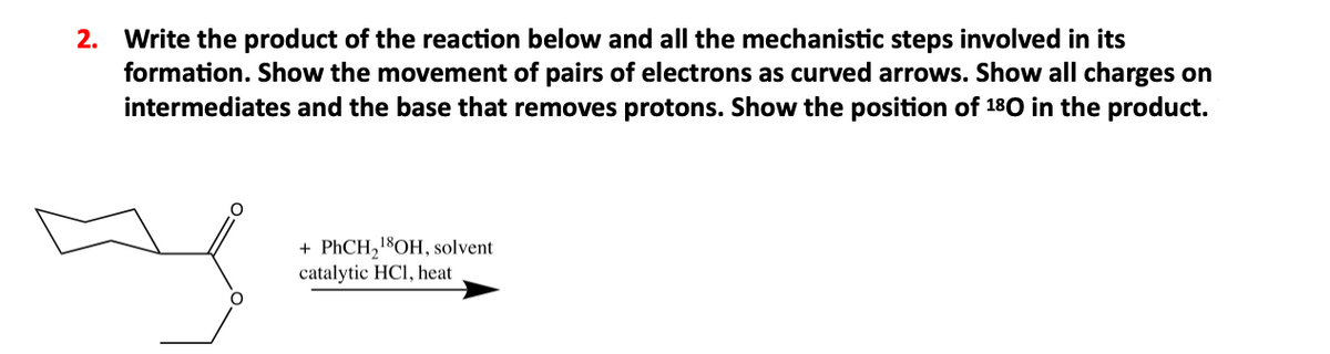 2. Write the product of the reaction below and all the mechanistic steps involved in its
formation. Show the movement of pairs of electrons as curved arrows. Show all charges on
intermediates and the base that removes protons. Show the position of 180 in the product.
+ PHCH,18OH, solvent
catalytic HCl, heat
