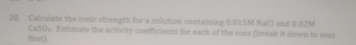 20. Calculate the ionic strength for a solution containing 0.015M NaCl and 0.02M
CaSO Estimate the activity coefficients for each of the ions (break it down to ions
first).
