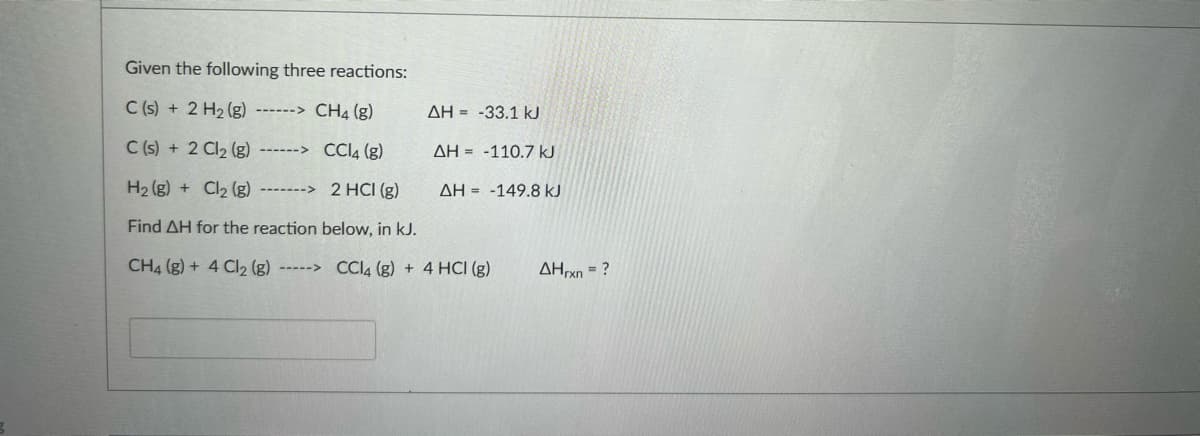 Given the following three reactions:
C (s) + 2 H2 (g) ------> CH4 (g)
AH = -33.1 kJ
C (s) + 2 Cl2 (g)
------> CCI4 (g)
AH = -110.7 kJ
H2 (g) + Cl2 (g) ------->
2 HCI (g)
AH = -149.8 kJ
Find AH for the reaction below, in kJ.
CH4 (g) + 4 Cl2 (g) -----> CCI4 (g) + 4 HCI (g)
AHxn = ?
