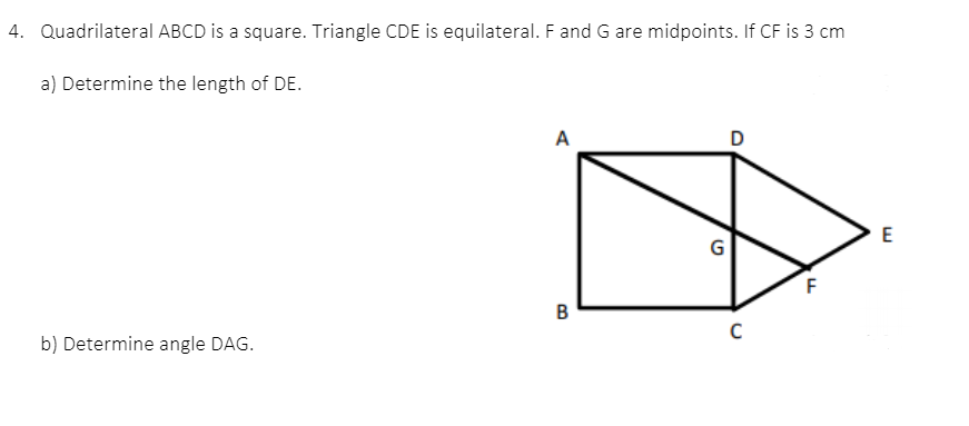 4. Quadrilateral ABCD is a square. Triangle CDE is equilateral. F and G are midpoints. If CF is 3 cm
a) Determine the length of DE.
A
D
G
в
b) Determine angle DAG.
