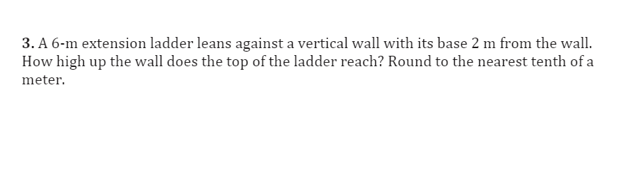 3. A 6-m extension ladder leans against a vertical wall with its base 2 m from the wall.
How high up the wall does the top of the ladder reach? Round to the nearest tenth of a
meter.
