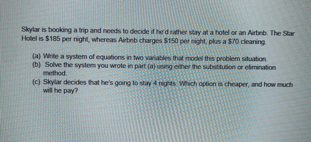 Skylar is booking a trip and needs to decide if he'd rather stay at a hotel or an Airbnb. The Star
Hotel is $185 per night, whereas Airbnb charges $150 per night, plus a $70 cleaning.
(a) Write a system of equations in two variables that model this problem situation.
(b) Solve the system you wrote in part (a) using either the substitution or elimination
method.
(c) Skylar decides that he's going to stay 4 nights. Which option is cheaper, and how much
will he pay?

