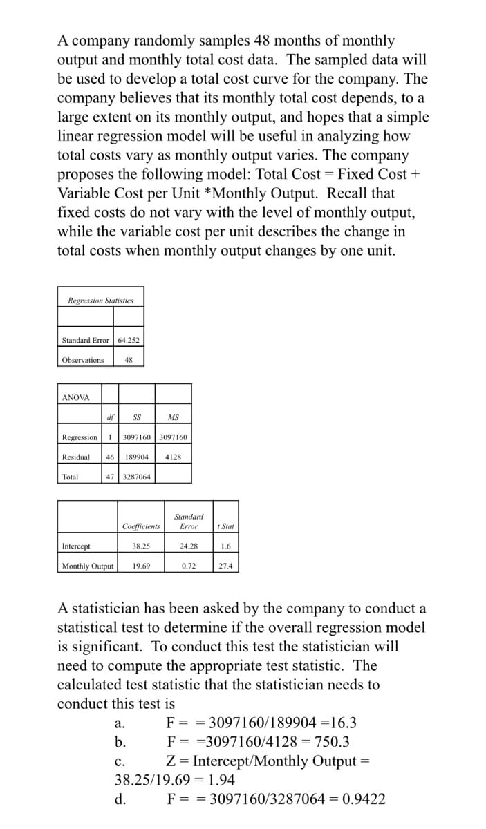 A company randomly samples 48 months of monthly
output and monthly total cost data. The sampled data will
be used to develop a total cost curve for the company. The
company believes that its monthly total cost depends, to a
large extent on its monthly output, and hopes that a simple
linear regression model will be useful in analyzing how
total costs vary as monthly output varies. The company
proposes the following model: Total Cost = Fixed Cost +
Variable Cost per Unit *Monthly Output. Recall that
fixed costs do not vary with the level of monthly output,
while the variable cost per unit describes the change in
total costs when monthly output changes by one unit.
Regression Statistics
Standard Error| 64.252
Observations
48
ANOVA
df
SS
MS
Regression 1
3097160 3097160
Residual
46
189904
4128
Total
47 3287064
Standard
Error
Coefficients
I Stat
Intercept
38.25
24.28
1.6
Monthly Output
19.69
0.72
27.4
A statistician has been asked by the company to conduct a
statistical test to determine if the overall regression model
is significant. To conduct this test the statistician will
need to compute the appropriate test statistic. The
calculated test statistic that the statistician needs to
conduct this test is
F = = 3097160/189904 =16.3
F = =3097160/4128 = 750.3
Z = Intercept/Monthly Output
а.
b.
с.
38.25/19.69 = 1.94
d.
F = = 3097160/3287064 = 0.9422
