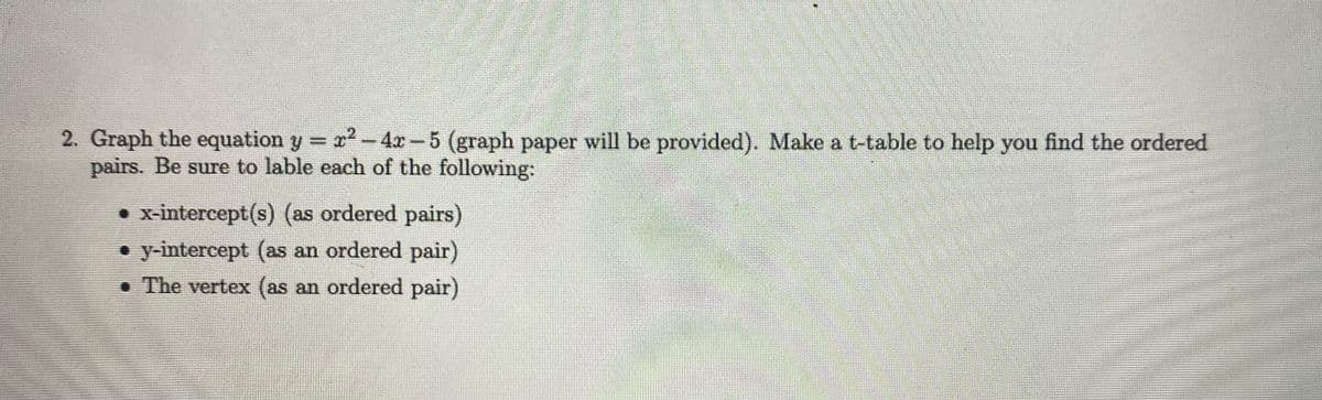 2. Graph the equation y =
pairs. Be sure to lable each of the following:
2²-4x-5 (graph paper will be provided). Make a t-table to help you find the ordered
• x-intercept(s) (as ordered pairs)
• y-intercept (as an ordered pair)
• The vertex (as an ordered pair)
