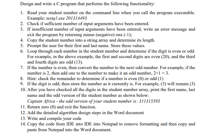 Design and write a C program that performs the following functionality:
1. Read your student number on the command line when you call the program executable.
Example: testq 1.exe 201314493
2. Check if sufficient number of input arguments have been entered.
3. If insufficient number of input arguments have been entered, write an error message and
exit the program by returning minus (negative) one (-1);
4. Copy the student number into a string array and determine its length.
5. Prompt the user for their first and last name. Store these values.
6. Loop through each number in the student number and determine if the digit is even or odd.
For example, in the above example, the first and second digits are even (20), and the third
and fourth digits are odd (13).
7. If the number is even, then convert the number to the next odd number. For example, if the
number is 2, then add one to the number to make it an odd number, 2+1 = 3.
8. Hint: check the remainder to determine if a number is even (0) or odd (1)
9. If the digit is odd, then store the number as it currently is. For example, (3) will remain (3)
10. After you have checked all the digits in the student number array, print the first name, last
name and the odd version of the student number as shown below:
Captain Africa - the odd version of your student number is: 311315593
11. Return zero (0) and exit the function.
12. Add the detailed algorithm design steps in the Word document
13. Write and compile your code
14. Copy the code from IDE into IDE into Notepad to remove formatting and then copy and
paste from Notepad into the Word document.
