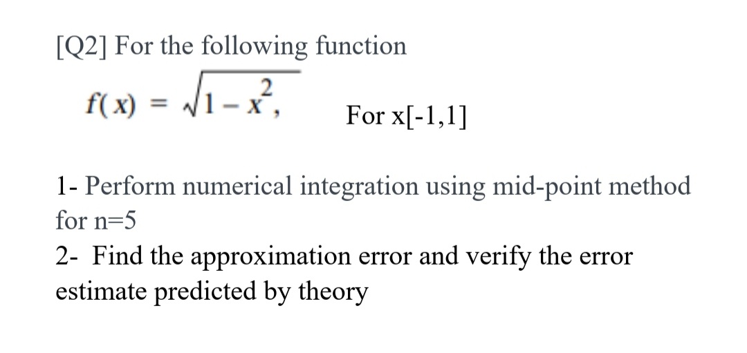 [Q2] For the following function
f(x) = 1- x,
For x[-1,1]
1- Perform numerical integration using mid-point method
for n=5
2- Find the approximation error and verify the error
estimate predicted by theory
