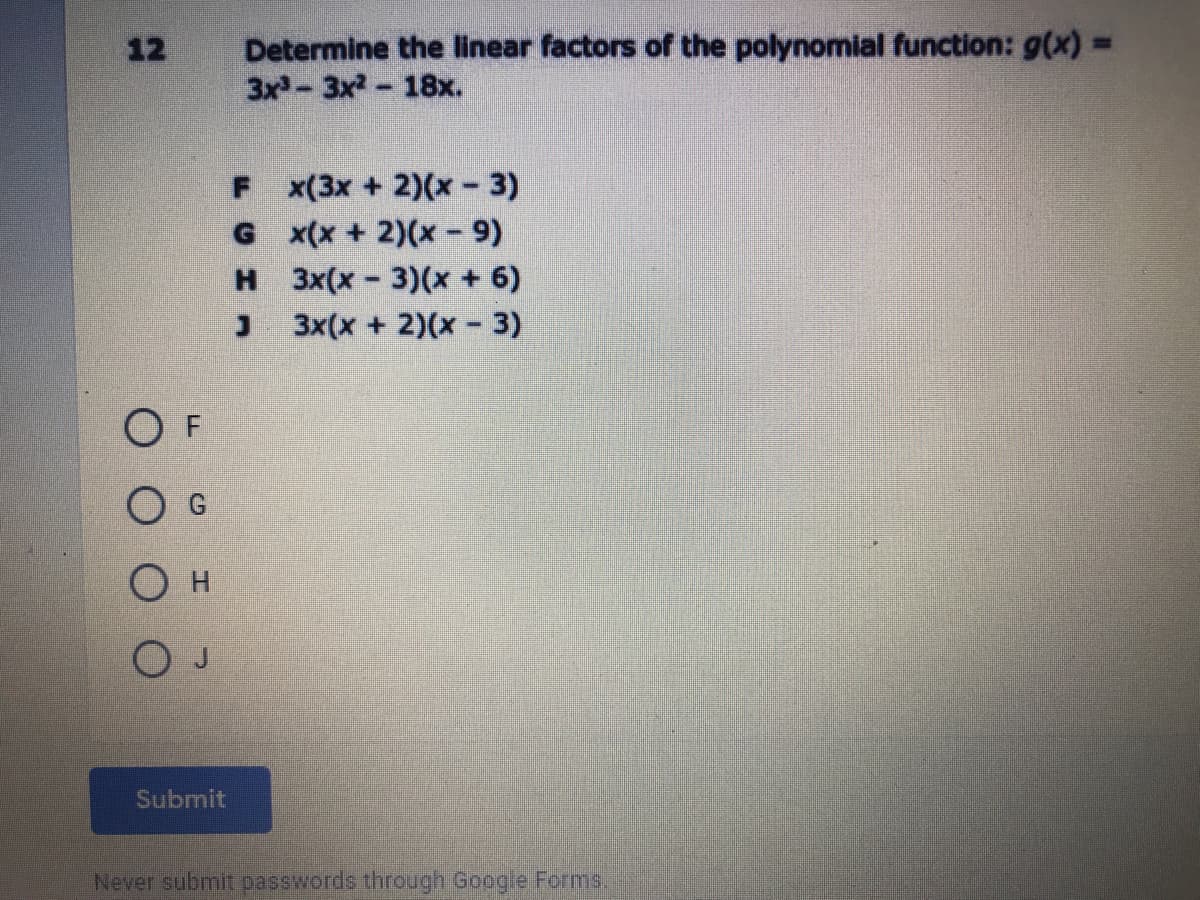 Determine the linear factors of the polynomial function: g(x)%3=
3x-3x- 18x.
12
F x(3x + 2)(x - 3)
G x(x + 2)(x - 9)
H 3x(x-3)(x + 6)
3x(x + 2)(x- 3)
O F
Submit
Never submit passwords through Google Forms,
