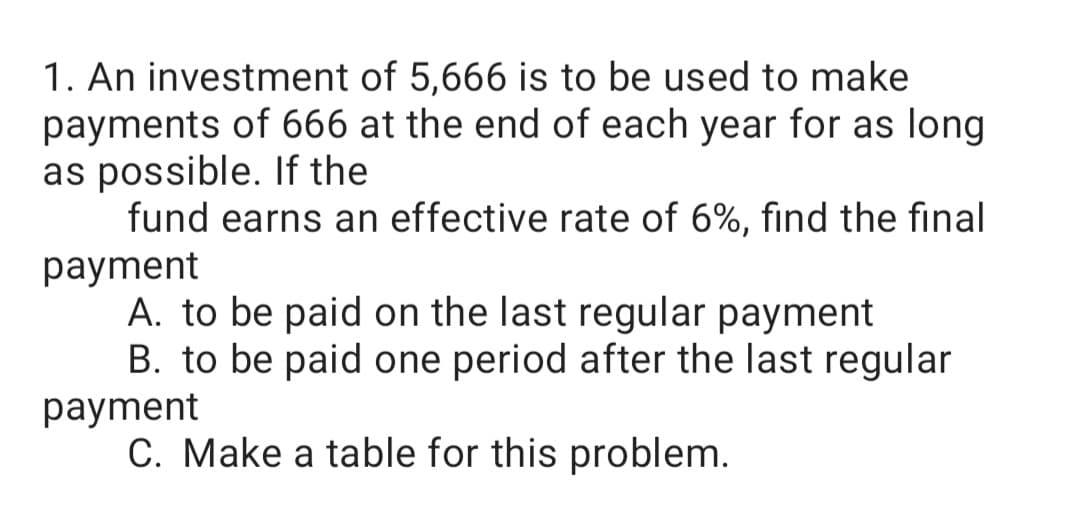 1. An investment of 5,666 is to be used to make
payments of 666 at the end of each year for as long
as possible. If the
fund earns an effective rate of 6%, find the final
рayment
A. to be paid on the last regular payment
B. to be paid one period after the last regular
рayment
C. Make a table for this problem.
