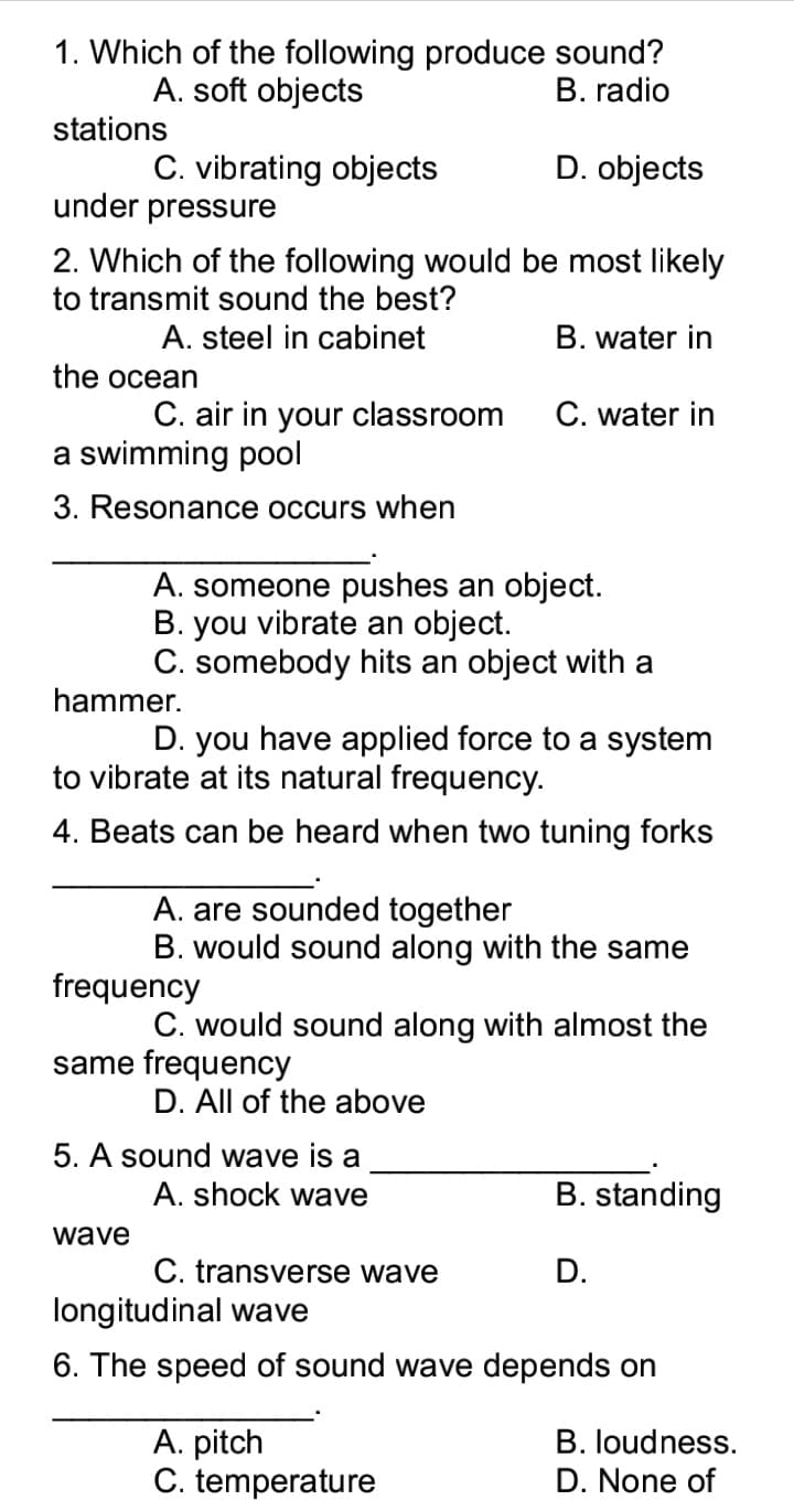 1. Which of the following produce sound?
B. radio
A. soft objects
stations
D. objects
C. vibrating objects
under pressure
2. Which of the following would be most likely
to transmit sound the best?
A. steel in cabinet
B. water in
the ocean
C. air in your classroom
C. water in
a swimming pool
3. Resonance occurs when
A. someone pushes an object.
B. you vibrate an object.
C. somebody hits an object with a
hammer.
D. you have applied force to a system
to vibrate at its natural frequency.
4. Beats can be heard when two tuning forks
A. are sounded together
B. would sound along with the same
frequency
C. would sound along with almost the
same frequency
D. All of the above
5. A sound wave is a
A. shock wave
B. standing
wave
C. transverse wave
D.
longitudinal wave
6. The speed of sound wave depends on
A. pitch
C. temperature
B. loudness.
D. None of
