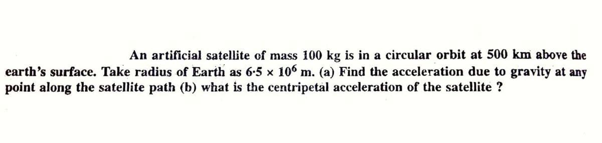 An artificial satellite of mass 100 kg is in a circular orbit at 500 km above the
earth's surface. Take radius of Earth as 6-5 x 106 m. (a) Find the acceleration due to gravity at any
point along the satellite path (b) what is the centripetal acceleration of the satellite ?
