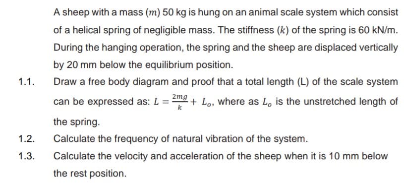 A sheep with a mass (m) 50 kg is hung on an animal scale system which consist
of a helical spring of negligible mass. The stiffness (k) of the spring is 60 kN/m.
During the hanging operation, the spring and the sheep are displaced vertically
by 20 mm below the equilibrium position.
1.1.
Draw a free body diagram and proof that a total length (L) of the scale system
2mg
can be expressed as: L =
k
+ Lo, where as Lo is the unstretched length of
the spring.
1.2.
Calculate the frequency of natural vibration of the system.
1.3.
Calculate the velocity and acceleration of the sheep when it is 10 mm below
the rest position.
