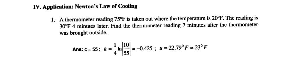 IV. Application: Newton's Law of Cooling
1. A thermometer reading 75°F is taken out where the temperature is 20°F. The reading is
30°F 4 minutes later. Find the thermometer reading 7 minutes after the thermometer
was brought outside.
[10]
Ans: c=55; k = -ln
-0.425 u 22.79° F = 23° F
4 55