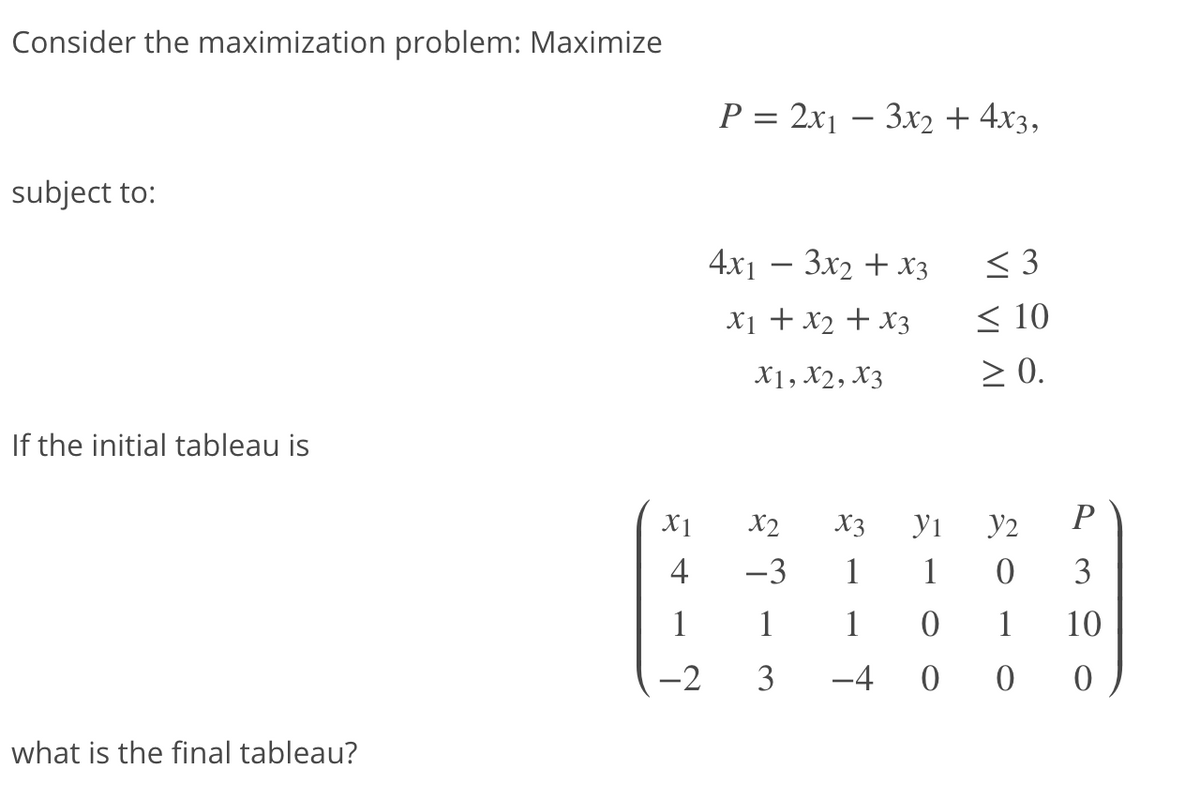 Consider the maximization problem: Maximize
P = 2x1 – 3x2 + 4x3,
-
subject to:
4x1 — Зх2 + хз
< 3
X1 + x2 + x3
< 10
X1, X2, X3
2 0.
If the initial tableau is
X1
X2
X3
y1
y2
P
4
-3
1
1
3
1
1
1
1
10
-2
3
-4
what is the final tableau?
