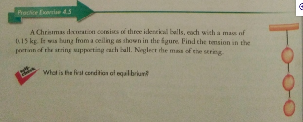 Proctice Exercise 4.5
A Christmas decoration consists of three identical balls, each with a mass of
0.15 kg. It was hung from a ceiling as shown in the figure. Find the tension in the
portion of the string supporting each ball. Neglect the mass of the string.
check
What is the first condition of equilibrium?
