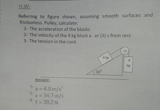 H.W:
Referring to figure shown, assuming smooth surfaces and
frictionless. Pulley, calculate:
1- The acceleration of the blocks.
2- The velocity of the 4 kg block a er (3) s from rest.
3- The tension in the cord.
4 kg
8.
kg
30°
Answer:
1)
a = 4.9 m/s
2)
14.7 m/s
%3D
T= 39.2 N

