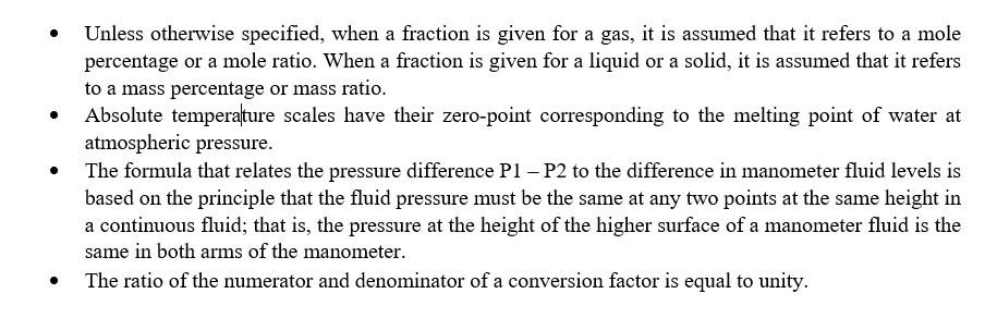 Unless otherwise specified, when a fraction is given for a gas, it is assumed that it refers to a mole
percentage or a mole ratio. When a fraction is given for a liquid or a solid, it is assumed that it refers
to a mass percentage or mass ratio.
Absolute temperature scales have their zero-point corresponding to the melting point of water at
atmospheric pressure.
The formula that relates the pressure difference P1 – P2 to the difference in manometer fluid levels is
based on the principle that the fluid pressure must be the same at any two points at the same height in
a continuous fluid; that is, the pressure at the height of the higher surface of a manometer fluid is the
same in both arms of the manometer.
The ratio of the numerator and denominator of a conversion factor is equal to unity.
