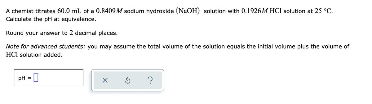 A chemist titrates 60.0 mL of a 0.8409 M sodium hydroxide (NaOH) solution with 0.1926M HCl solution at 25 °C.
Calculate the pH at equivalence.
Round your answer to 2 decimal places.
Note for advanced students: you may assume the total volume of the solution equals the initial volume plus the volume of
HCl solution added.
pH
?
