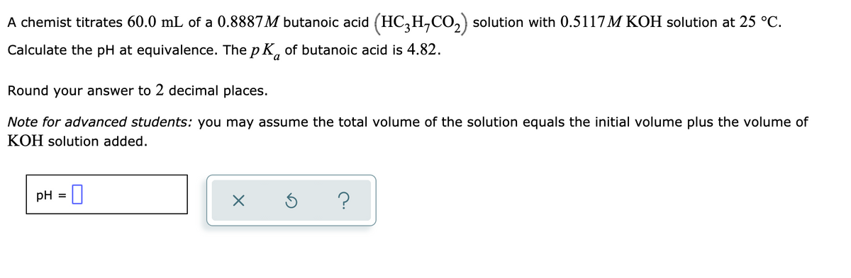 A chemist titrates 60.0 mL of a 0.8887M butanoic acid (HC,H,CO,) solution with 0.5117M KOH solution at 25 °C.
Calculate the pH at equivalence. The p K, of butanoic acid is 4.82.
Round your answer to 2 decimal places.
Note for advanced students: you may assume the total volume of the solution equals the initial volume plus the volume of
KOH solution added.
pH = ||
