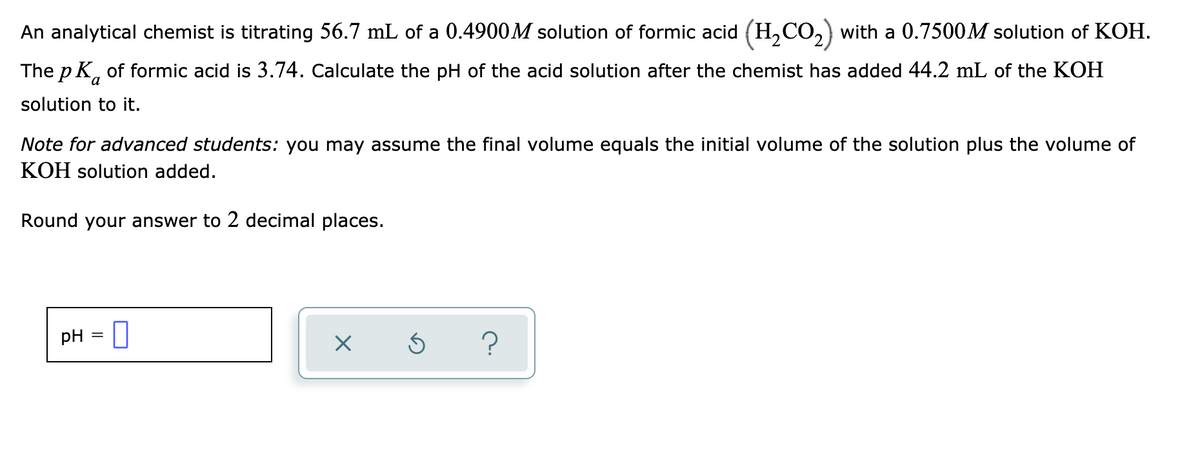 An analytical chemist is titrating 56.7 mL of a 0.4900M solution of formic acid (H,CO,) with a 0.7500M solution of KOH.
The p K, of formic acid is 3.74. Calculate the pH of the acid solution after the chemist has added 44.2 mL of the KOH
solution to it.
Note for advanced students: you may assume the final volume equals the initial volume of the solution plus the volume of
KOH solution added.
Round your answer to 2 decimal places.
pH
%3D
