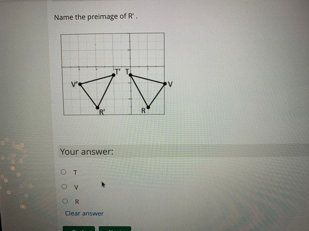 Name the preimage of R'.
T'T
T.
V'
V
R'
R
Your answer:
OT
R
Clear answer
